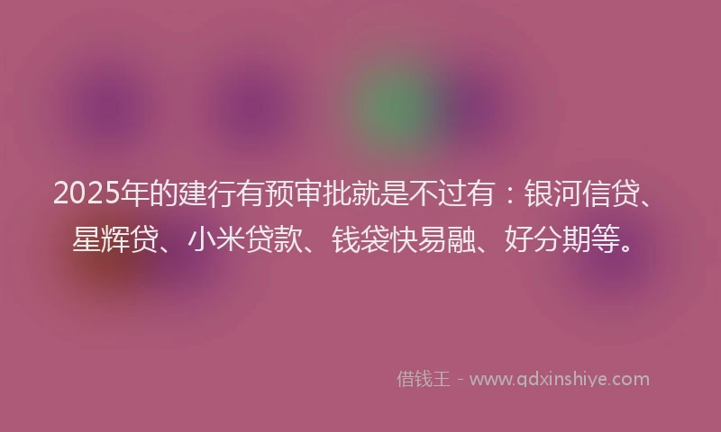 2025年的建行有预审批就是不过有：银河信贷、星辉贷、小米贷款、钱袋快易融、好分期等。