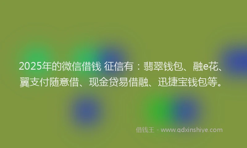 2025年的微信借钱 征信有：翡翠钱包、融e花、翼支付随意借、现金贷易借融、迅捷宝钱包等。