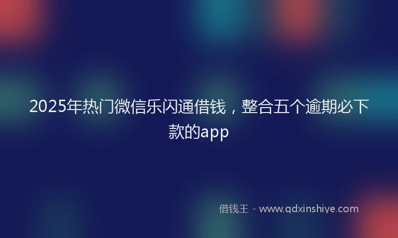 2025年热门微信乐闪通借钱，整合五个逾期必下款的app