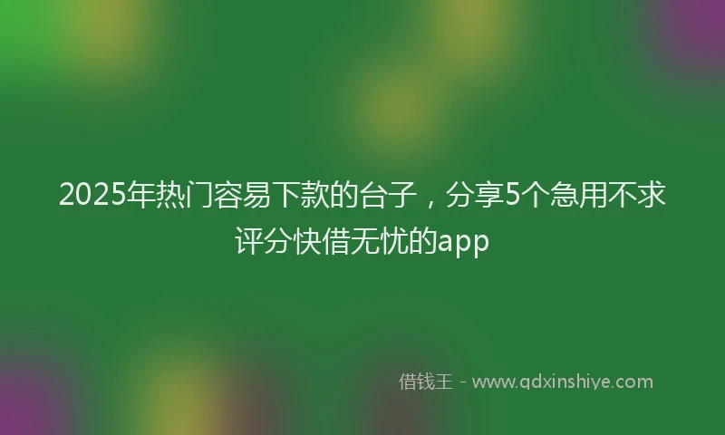 2025年热门容易下款的台子，分享5个急用不求评分快借无忧的app