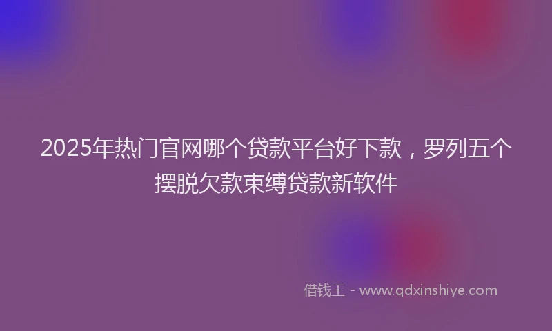 2025年热门官网哪个贷款平台好下款，罗列五个摆脱欠款束缚贷款新软件
