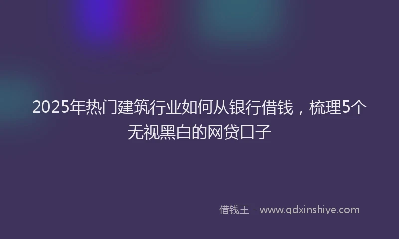 2025年热门建筑行业如何从银行借钱，梳理5个无视黑白的网贷口子