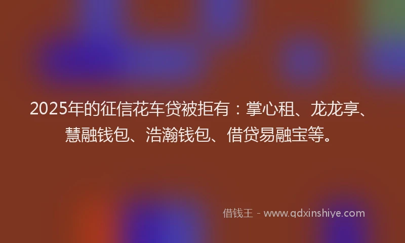 2025年的征信花车贷被拒有：掌心租、龙龙享、慧融钱包、浩瀚钱包、借贷易融宝等。