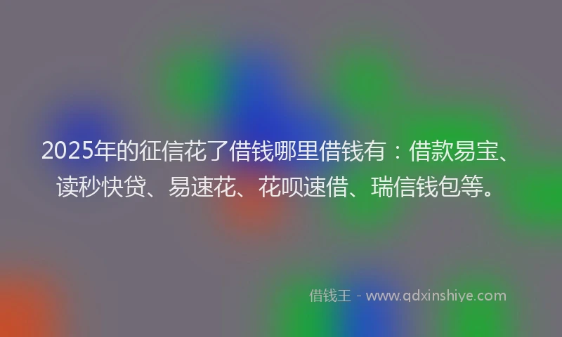 2025年的征信花了借钱哪里借钱有：借款易宝、读秒快贷、易速花、花呗速借、瑞信钱包等。