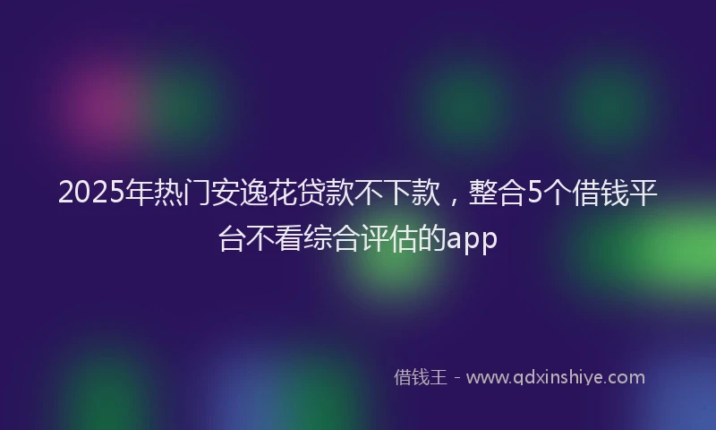 2025年热门安逸花贷款不下款，整合5个借钱平台不看综合评估的app