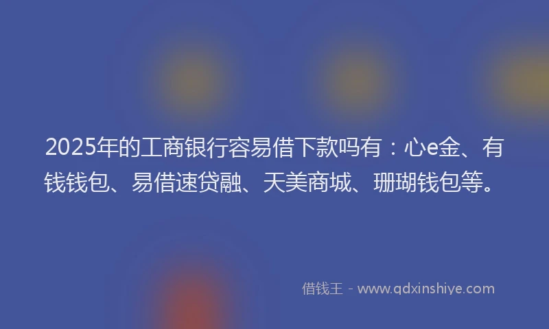 2025年的工商银行容易借下款吗有：心e金、有钱钱包、易借速贷融、天美商城、珊瑚钱包等。