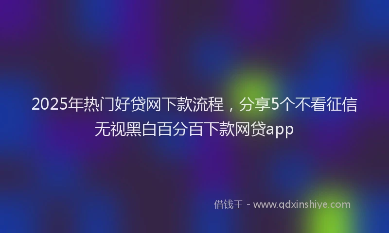 2025年热门好贷网下款流程，分享5个不看征信无视黑白百分百下款网贷app