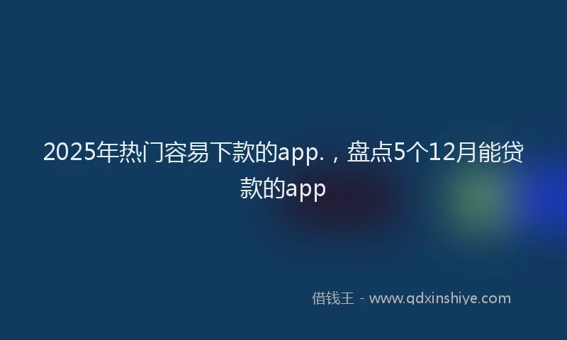 2025年热门容易下款的app.，盘点5个12月能贷款的app