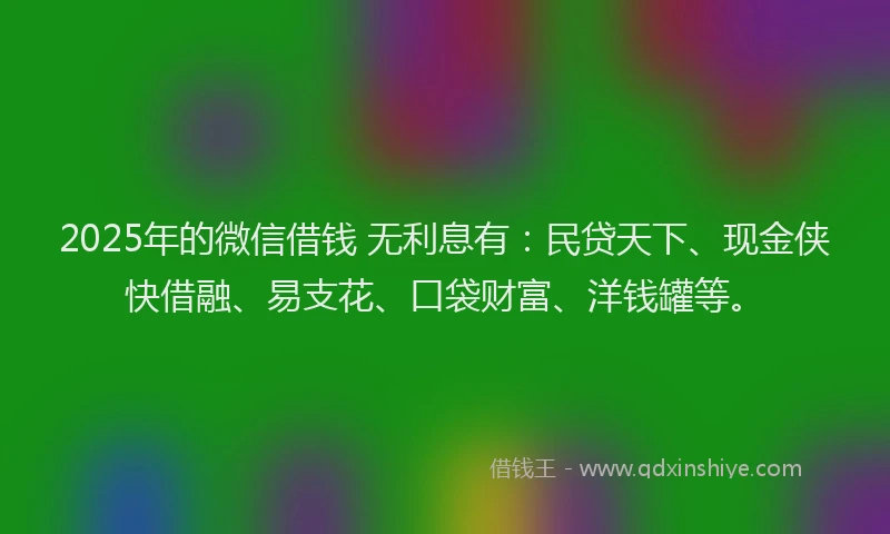2025年的微信借钱 无利息有：民贷天下、现金侠快借融、易支花、口袋财富、洋钱罐等。