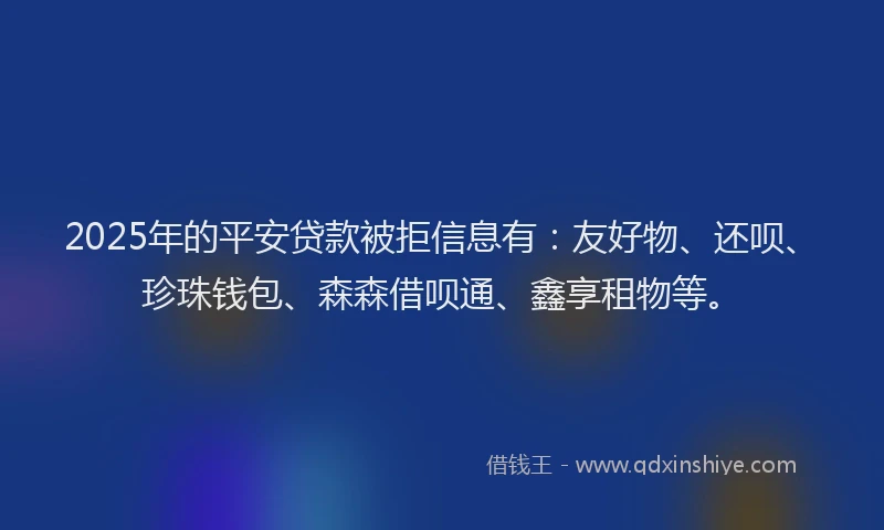 2025年的平安贷款被拒信息有：友好物、还呗、珍珠钱包、森森借呗通、鑫享租物等。