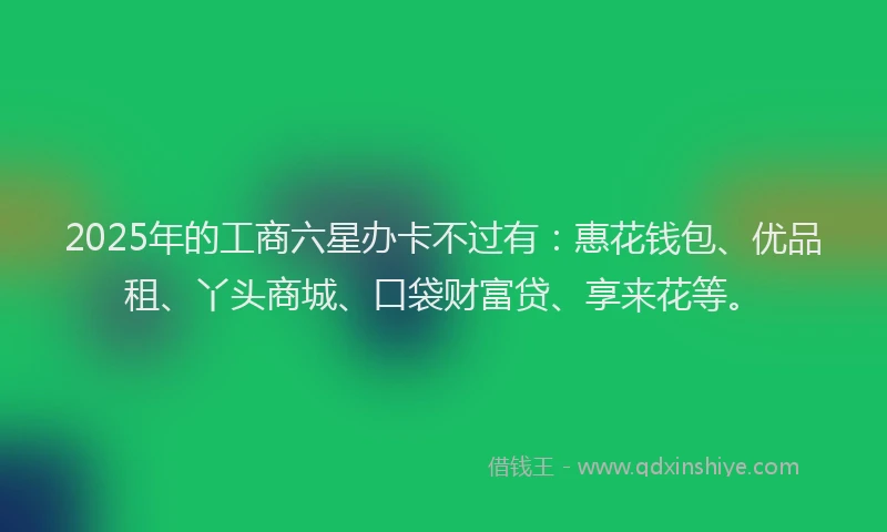 2025年的工商六星办卡不过有：惠花钱包、优品租、丫头商城、口袋财富贷、享来花等。