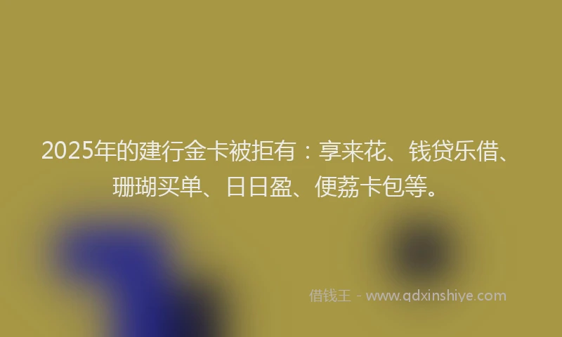 2025年的建行金卡被拒有：享来花、钱贷乐借、珊瑚买单、日日盈、便荔卡包等。