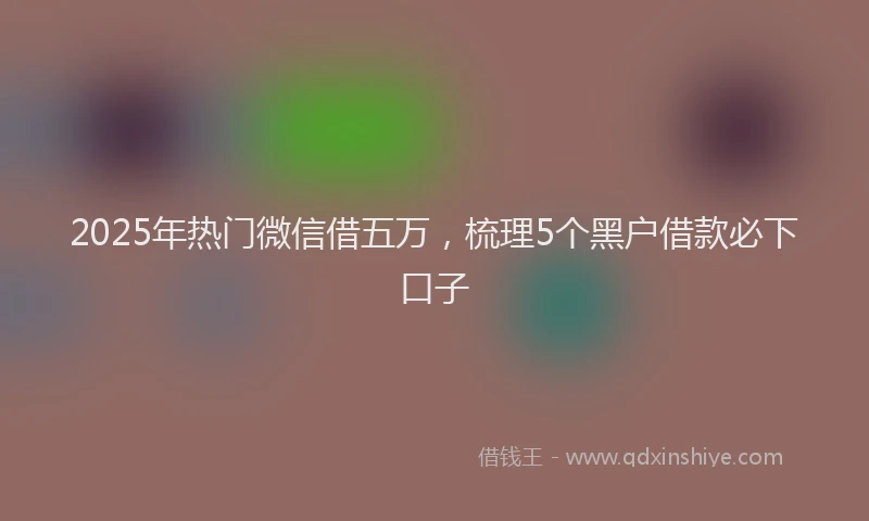 2025年热门微信借五万，梳理5个黑户借款必下口子