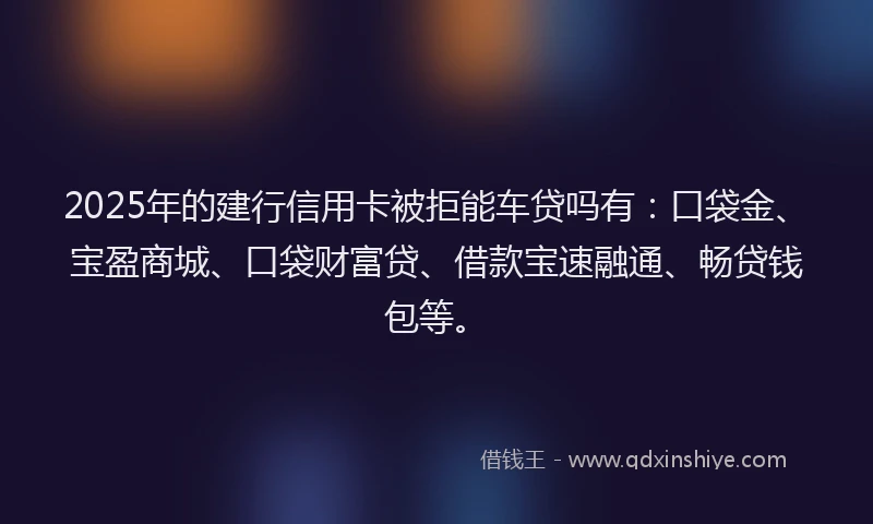 2025年的建行信用卡被拒能车贷吗有：口袋金、宝盈商城、口袋财富贷、借款宝速融通、畅贷钱包等。