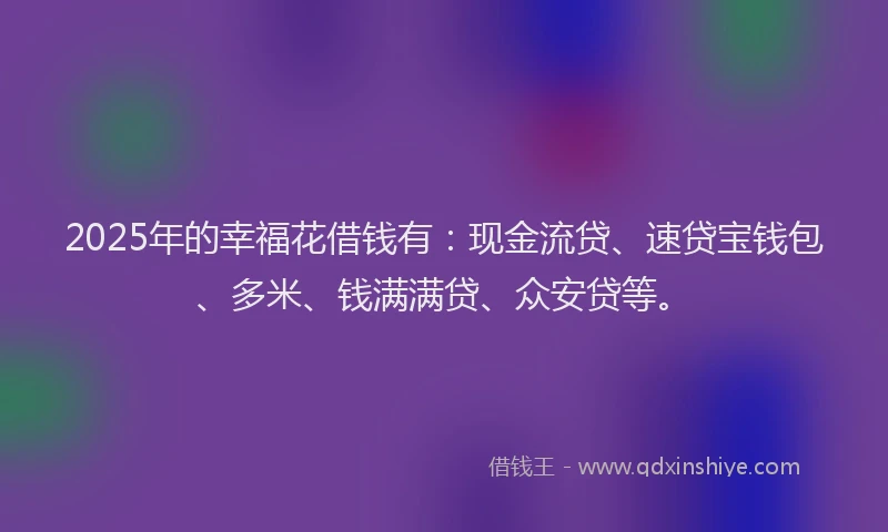 2025年的幸福花借钱有：现金流贷、速贷宝钱包、多米、钱满满贷、众安贷等。