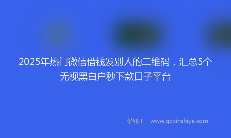 2025年热门微信借钱发别人的二维码，汇总5个无视黑白户秒下款口子平台