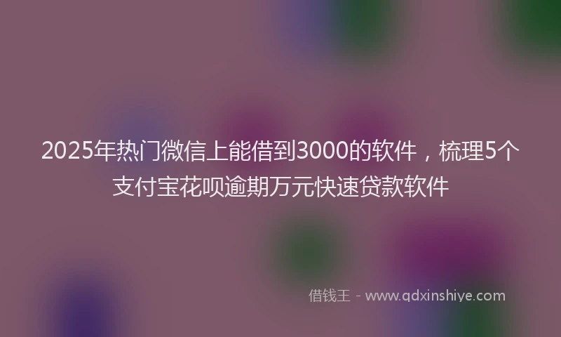 2025年热门微信上能借到3000的软件，梳理5个支付宝花呗逾期万元快速贷款软件