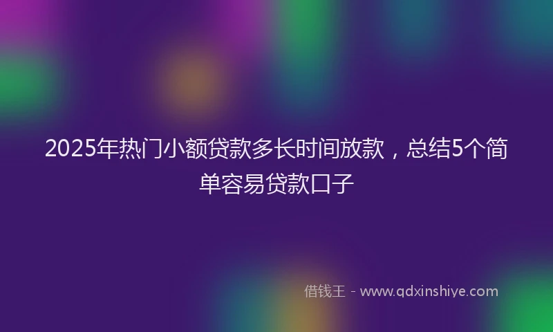 2025年热门小额贷款多长时间放款，总结5个简单容易贷款口子