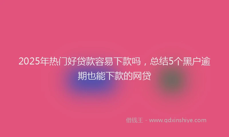 2025年热门好贷款容易下款吗，总结5个黑户逾期也能下款的网贷