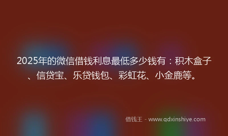 2025年的微信借钱利息最低多少钱有：积木盒子、信贷宝、乐贷钱包、彩虹花、小金鹿等。