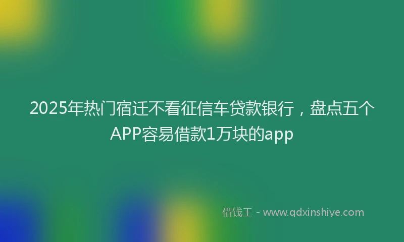 2025年热门宿迁不看征信车贷款银行，盘点五个APP容易借款1万块的app