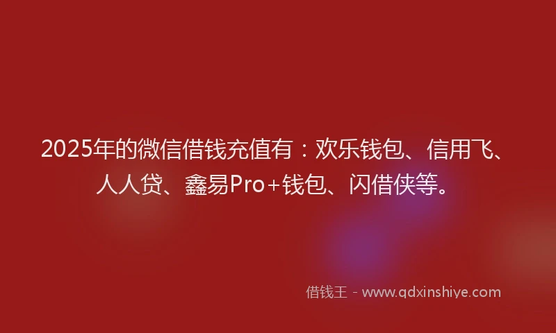 2025年的微信借钱充值有：欢乐钱包、信用飞、人人贷、鑫易Pro+钱包、闪借侠等。