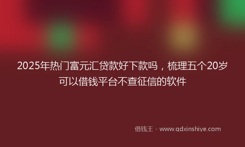 2025年热门富元汇贷款好下款吗，梳理五个20岁可以借钱平台不查征信的软件