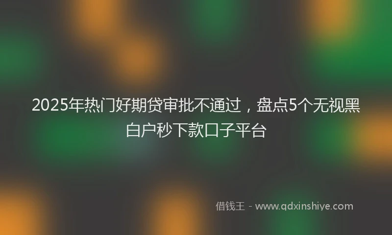 2025年热门好期贷审批不通过，盘点5个无视黑白户秒下款口子平台