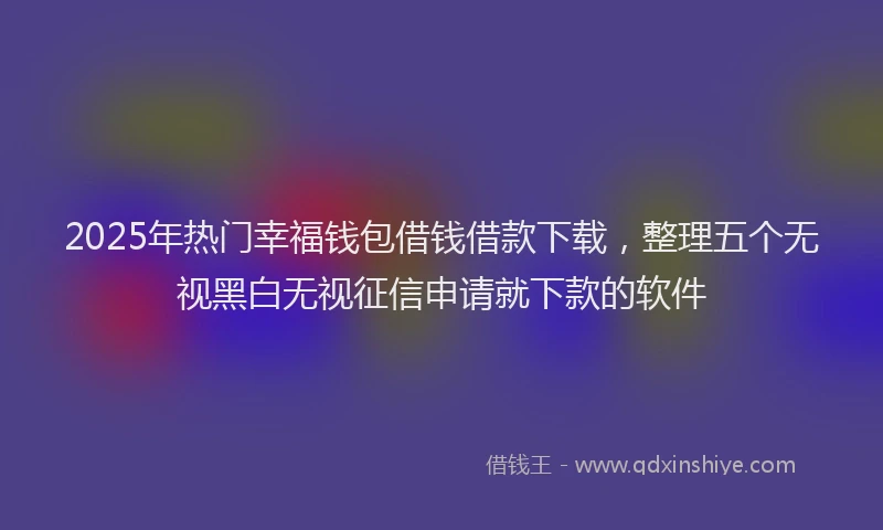 2025年热门幸福钱包借钱借款下载，整理五个无视黑白无视征信申请就下款的软件