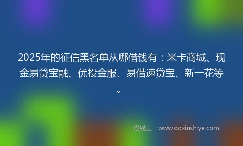 2025年的征信黑名单从哪借钱有：米卡商城、现金易贷宝融、优投金服、易借速贷宝、新一花等。
