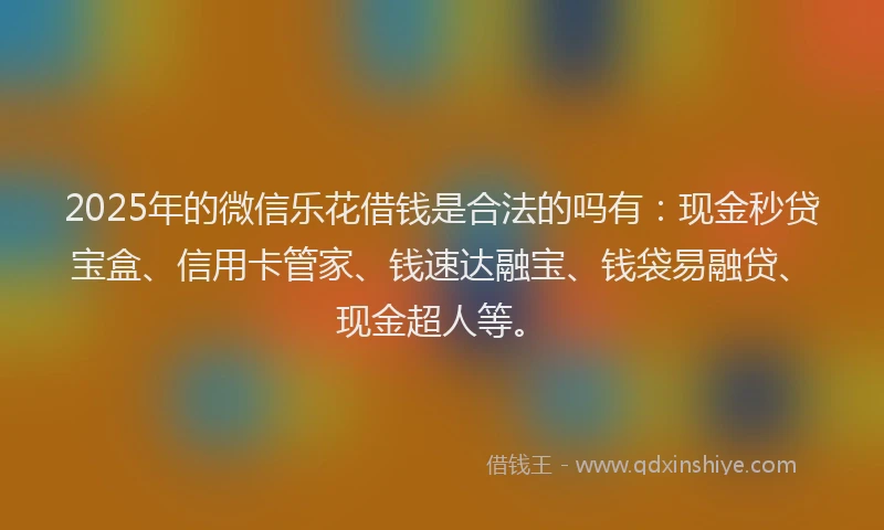 2025年的微信乐花借钱是合法的吗有：现金秒贷宝盒、信用卡管家、钱速达融宝、钱袋易融贷、现金超人等。