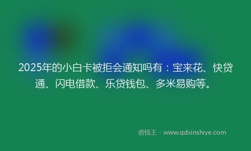 2025年的小白卡被拒会通知吗有：宝来花、快贷通、闪电借款、乐贷钱包、多米易购等。