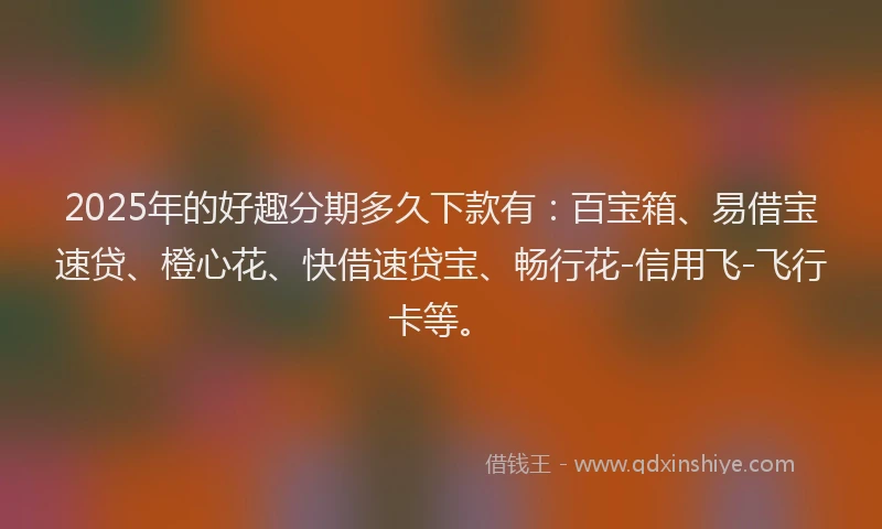 2025年的好趣分期多久下款有：百宝箱、易借宝速贷、橙心花、快借速贷宝、畅行花-信用飞-飞行卡等。