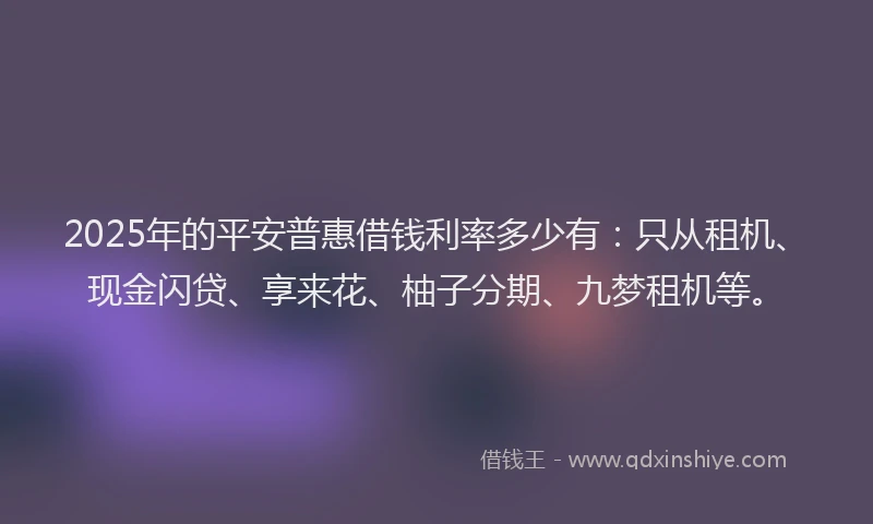 2025年的平安普惠借钱利率多少有：只从租机、现金闪贷、享来花、柚子分期、九梦租机等。