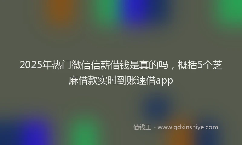 2025年热门微信信薪借钱是真的吗，概括5个芝麻借款实时到账速借app