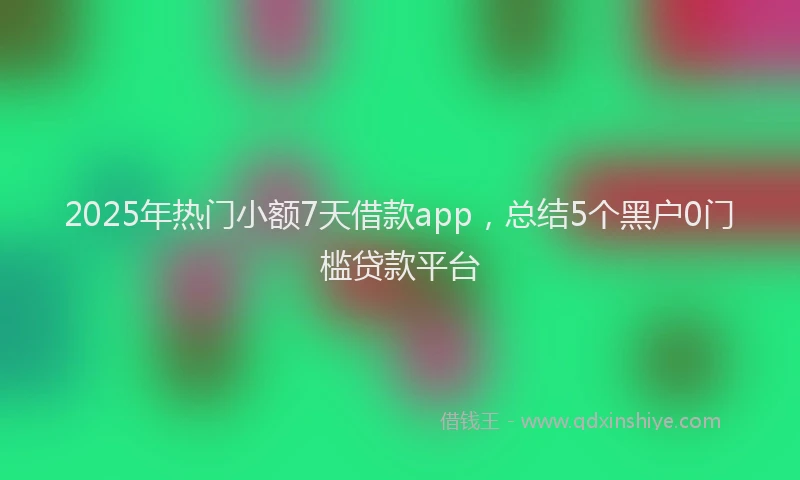 2025年热门小额7天借款app，总结5个黑户0门槛贷款平台