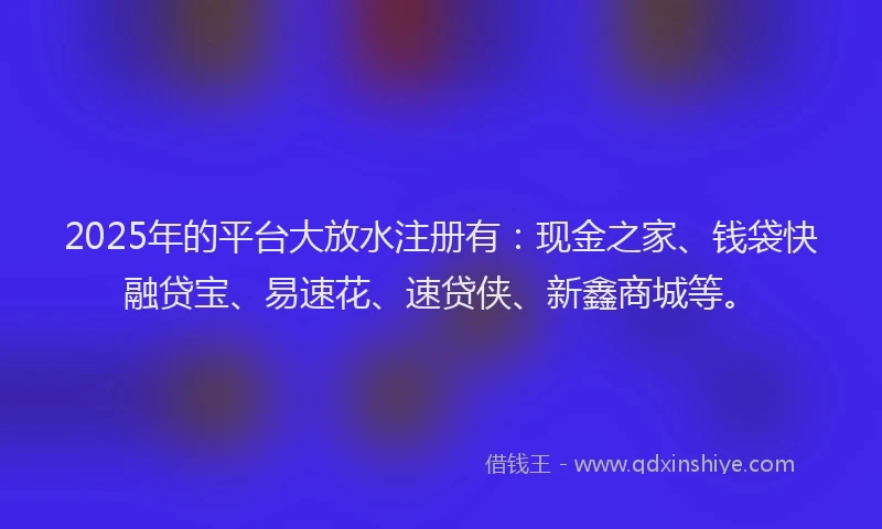 2025年的平台大放水注册有：现金之家、钱袋快融贷宝、易速花、速贷侠、新鑫商城等。