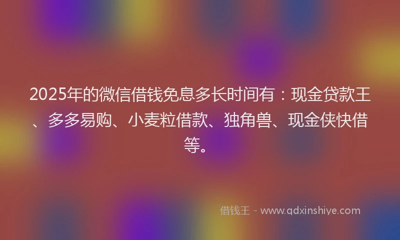 2025年的微信借钱免息多长时间有：现金贷款王、多多易购、小麦粒借款、独角兽、现金侠快借等。