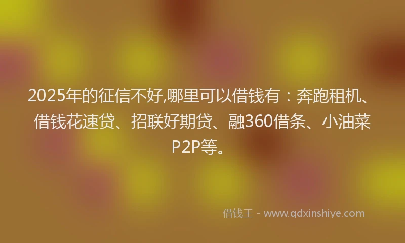 2025年的征信不好,哪里可以借钱有：奔跑租机、借钱花速贷、招联好期贷、融360借条、小油菜P2P等。