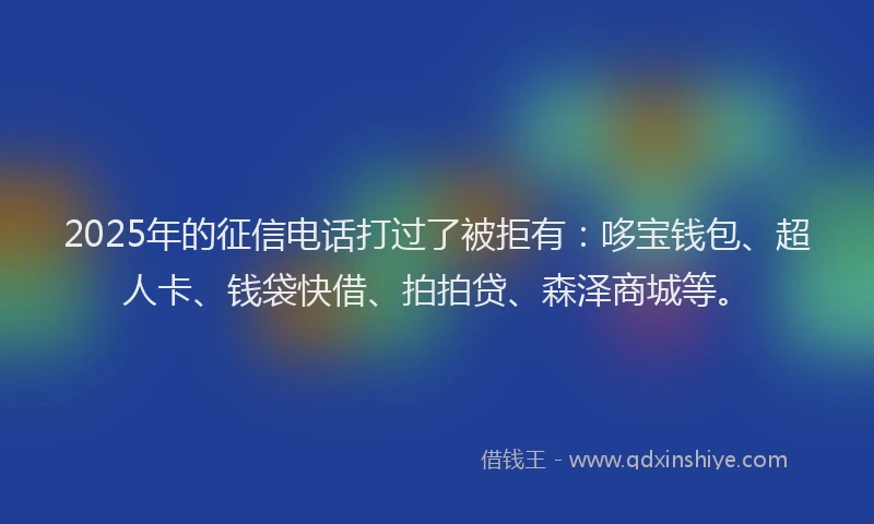 2025年的征信电话打过了被拒有：哆宝钱包、超人卡、钱袋快借、拍拍贷、森泽商城等。