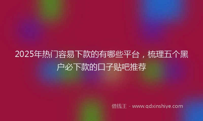 2025年热门容易下款的有哪些平台，梳理五个黑户必下款的口子贴吧推荐