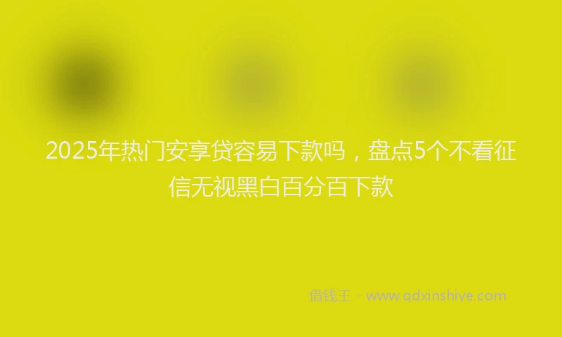 2025年热门安享贷容易下款吗，盘点5个不看征信无视黑白百分百下款