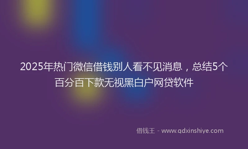 2025年热门微信借钱别人看不见消息，总结5个百分百下款无视黑白户网贷软件