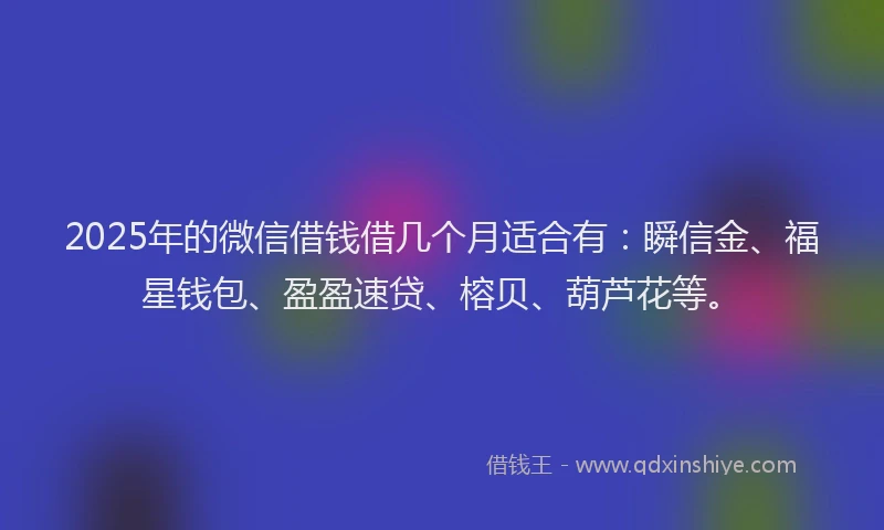 2025年的微信借钱借几个月适合有：瞬信金、福星钱包、盈盈速贷、榕贝、葫芦花等。