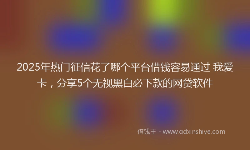 2025年热门征信花了哪个平台借钱容易通过 我爱卡，分享5个无视黑白必下款的网贷软件