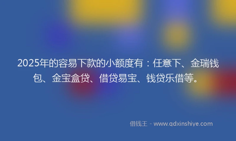 2025年的容易下款的小额度有：任意下、金瑞钱包、金宝盒贷、借贷易宝、钱贷乐借等。