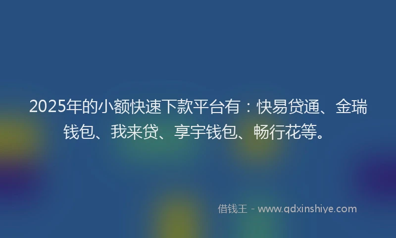 2025年的小额快速下款平台有：快易贷通、金瑞钱包、我来贷、享宇钱包、畅行花等。