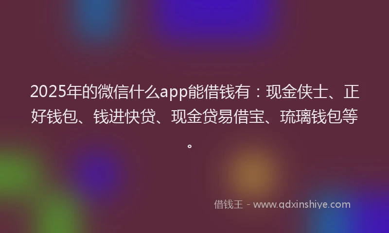 2025年的微信什么app能借钱有：现金侠士、正好钱包、钱进快贷、现金贷易借宝、琉璃钱包等。