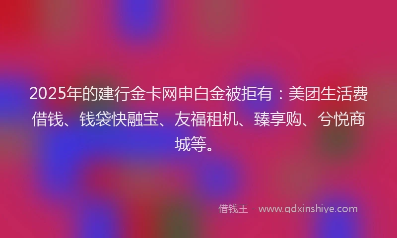 2025年的建行金卡网申白金被拒有：美团生活费借钱、钱袋快融宝、友福租机、臻享购、兮悦商城等。