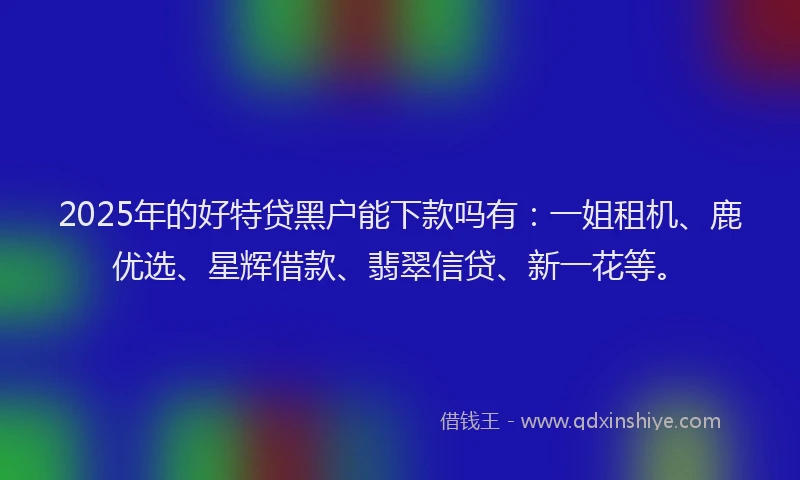 2025年的好特贷黑户能下款吗有：一姐租机、鹿优选、星辉借款、翡翠信贷、新一花等。